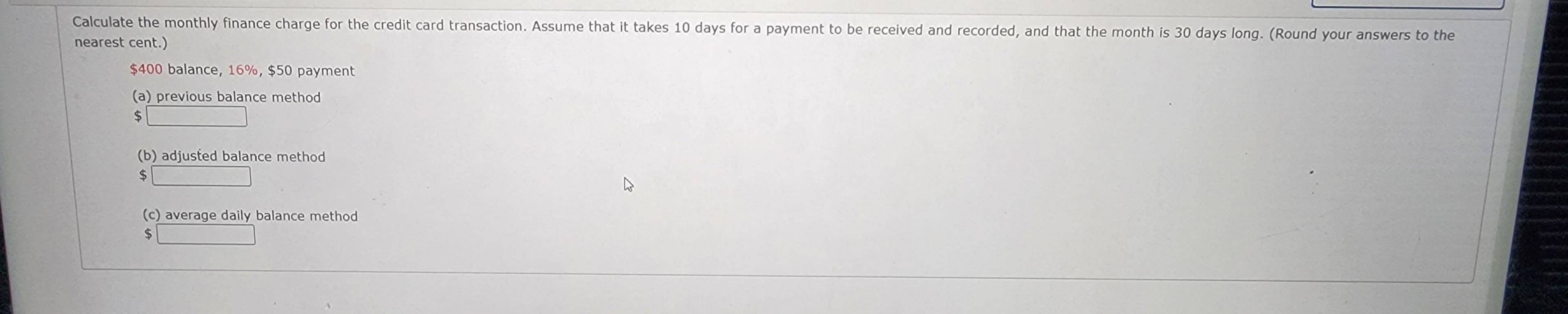 Calculate the monthly finance charge for the credit card transaction. Assume that it takes 10 days for a payment to be received and recorded, and that the month is 30 days long. (Round your answers to the
nearest cent.)
$400 balance, 16%, $50 payment
(a) previous balance method
$
(b) adjusted balance method
$
(c) average daily balance method
$