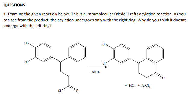 QUESTIONS
1. Examine the given reaction below. This is a intramolecular Friedel Crafts acylation reaction. As you
can see from the product, the acylation undergoes only with the right ring. Why do you think it doesnt
undergo with the left ring?
CI
AICI,
+ HCI + AICly
