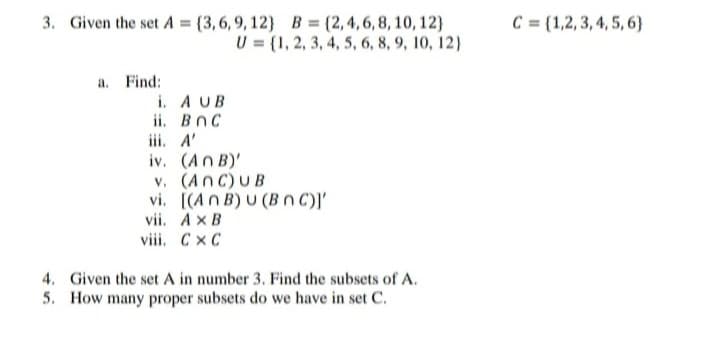 3. Given the set A=(3,6,9,12}
a. Find:
B = {2,4,6,8, 10, 12)
U= {1, 2, 3, 4, 5, 6, 8, 9, 10, 12)
i. A UB
ii. BOC
iii. A'
iv. (ANB)'
v. (ANC) UB
vi.
[(An B) U (B nC)]'
vii,
AxB
viii. CXC
4. Given the set A in number 3. Find the subsets of A.
5. How many proper subsets do we have in set C.
C = {1,2,3,4,5,6)