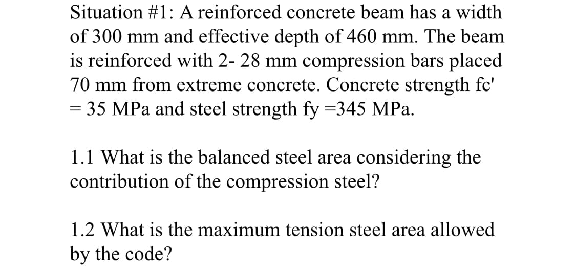 Situation #1: A reinforced concrete beam has a width
of 300 mm and effective depth of 460 mm. The beam
is reinforced with 2- 28 mm compression bars placed
70 mm from extreme concrete. Concrete strength fc'
= 35 MPa and steel strength fy =345 MPa.
1.1 What is the balanced steel area considering the
contribution of the compression steel?
1.2 What is the maximum tension steel area allowed
by the code?