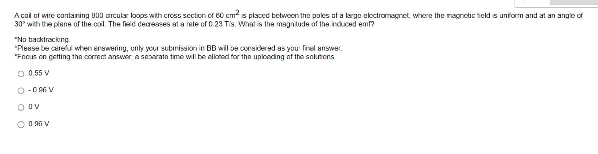 A coil of wire containing 800 circular loops with cross section of 60 cm² is placed between the poles of a large electromagnet, where the magnetic field is uniform and at an angle of
30° with the plane of the coil. The field decreases at a rate of 0.23 T/s. What is the magnitude of the induced emf?
*No backtracking.
*Please be careful when answering, only your submission in BB will be considered as your final answer.
*Focus on getting the correct answer, a separate time will be alloted for the uploading of the solutions.
O 0.55 V
O-0.96 V
O OV
O 0.96 V