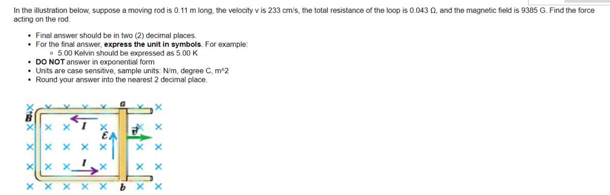 In the illustration below, suppose a moving rod is 0.11 m long, the velocity v is 233 cm/s, the total resistance of the loop is 0.043 0, and the magnetic field is 9385 G. Find the force
acting on the rod.
• Final answer should be in two (2) decimal places.
• For the final answer, express the unit in symbols. For example:
• 5.00 Kelvin should be expressed as 5.00 K
• DO NOT answer in exponential form
• Units are case sensitive, sample units: N/m, degree C, m^2
• Round your answer into the nearest 2 decimal place.
X X ΧΙ
X X X X X
X X
X
xx
X
xx
X X
xx X bxx