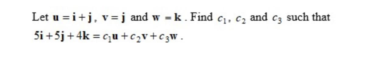 Let u=i+j, v = j and w = k. Find C₁, C₂ and c3 such that
5i +5j + 4k = c₂u+c₂v+C₂W.