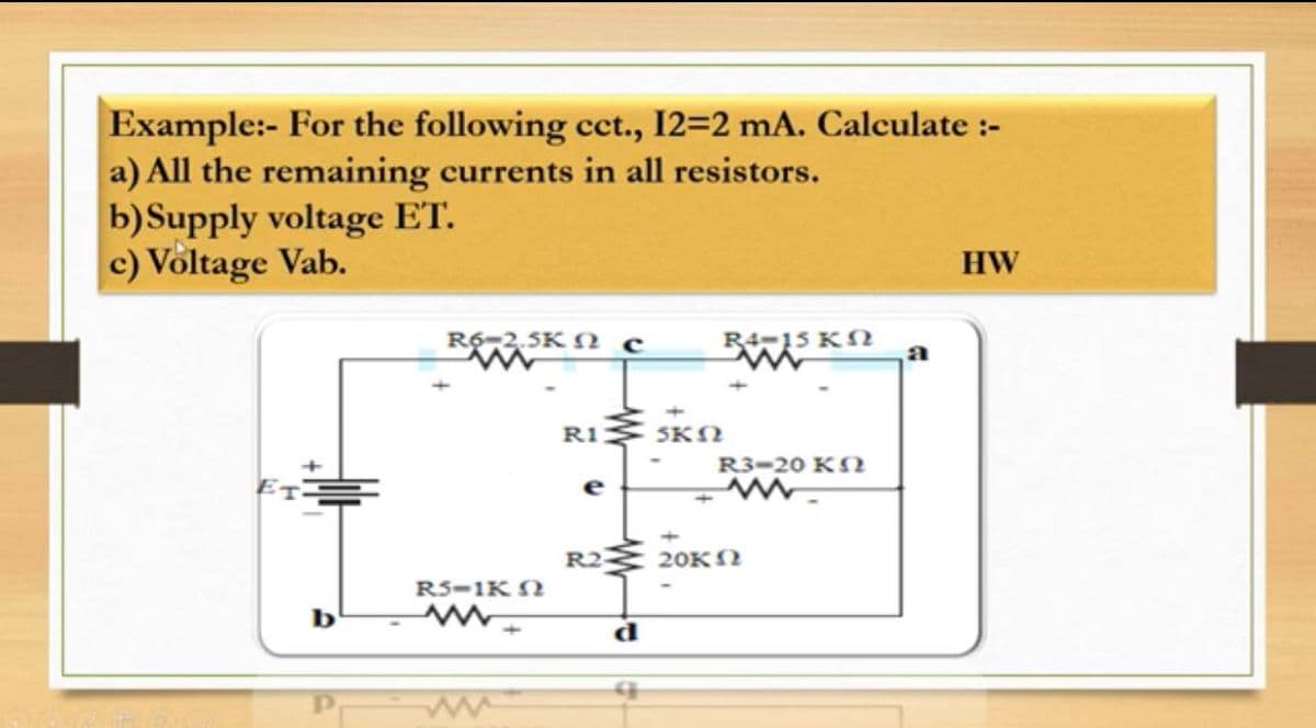 Example:- For the following cct., 12=2 mA. Calculate :-
a) All the remaining currents in all resistors.
b)Supply voltage ET.
c) Voltage Vab.
HW
5-2,3K N c
R4-15 KN
a
R1 SKN
R3-20 KN
e
R2
20KN
RS-1K N
b
d
