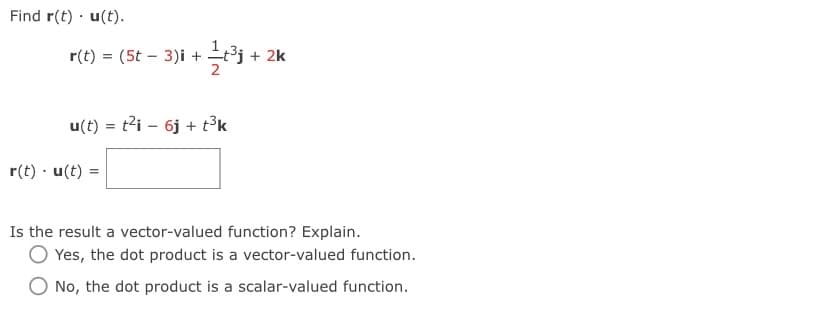 Find r(t) · u(t).
r(t) = (5t – 3)i + t³j + 2k
u(t) = t2i – 6j + t3k
r(t) · u(t) =
Is the result a vector-valued function? Explain.
Yes, the dot product is a vector-valued function.
No, the dot product is a scalar-valued function.
