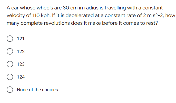 A car whose wheels are 30 cm in radius is travelling with a constant
velocity of 110 kph. If it is decelerated at a constant rate of 2 m s^-2, how
many complete revolutions does it make before it comes to rest?
121
122
123
124
None of the choices
