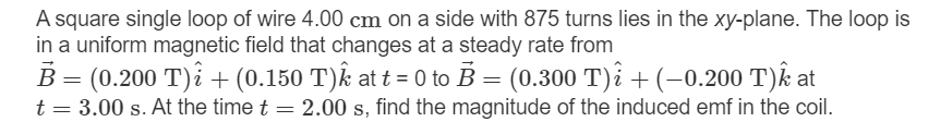 A square single loop of wire 4.00 cm on a side with 875 turns lies in the xy-plane. The loop is
in a uniform magnetic field that changes at a steady rate from
B = (0.200 T)i + (0.150 T)k at t = 0 to B = (0.300 T)i +(-0.200 T)k at
t = 3.00 s. At the time t = 2.00 s, find the magnitude of the induced emf in the coil.
