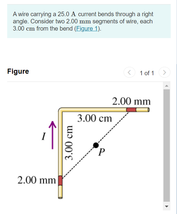 A wire carrying a 25.0 A current bends through a right
angle. Consider two 2.00 mm segments of wire, each
3.00 cm from the bend (Figure 1).
Figure
1 of 1
<>
2.00 mm
3.00 сm
2.00 mm
3.00 cm
