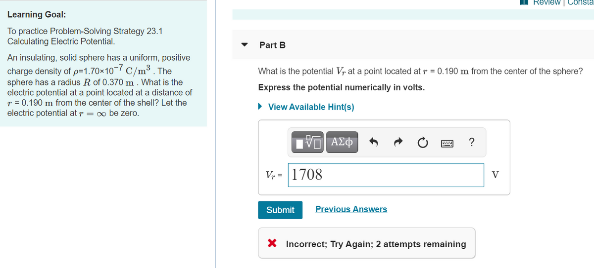 Review | Consta
Learning Goal:
To practice Problem-Solving Strategy 23.1
Calculating Electric Potential.
Part B
An insulating, solid sphere has a uniform, positive
charge density of p=1.70×10¬7 C/m³ . The
sphere has a radius R of 0.370 m . What is the
electric potential at a point located at a distance of
r = 0.190 m from the center of the shell? Let the
electric potential at r = o be zero.
What is the potential Vr at a point located at r = 0.190 m from the center of the sphere?
Express the potential numerically in volts.
• View Available Hint(s)
ΑΣΦ
?
V, = 1708
V
Submit
Previous Answers
X Incorrect; Try Again; 2 attempts remaining
