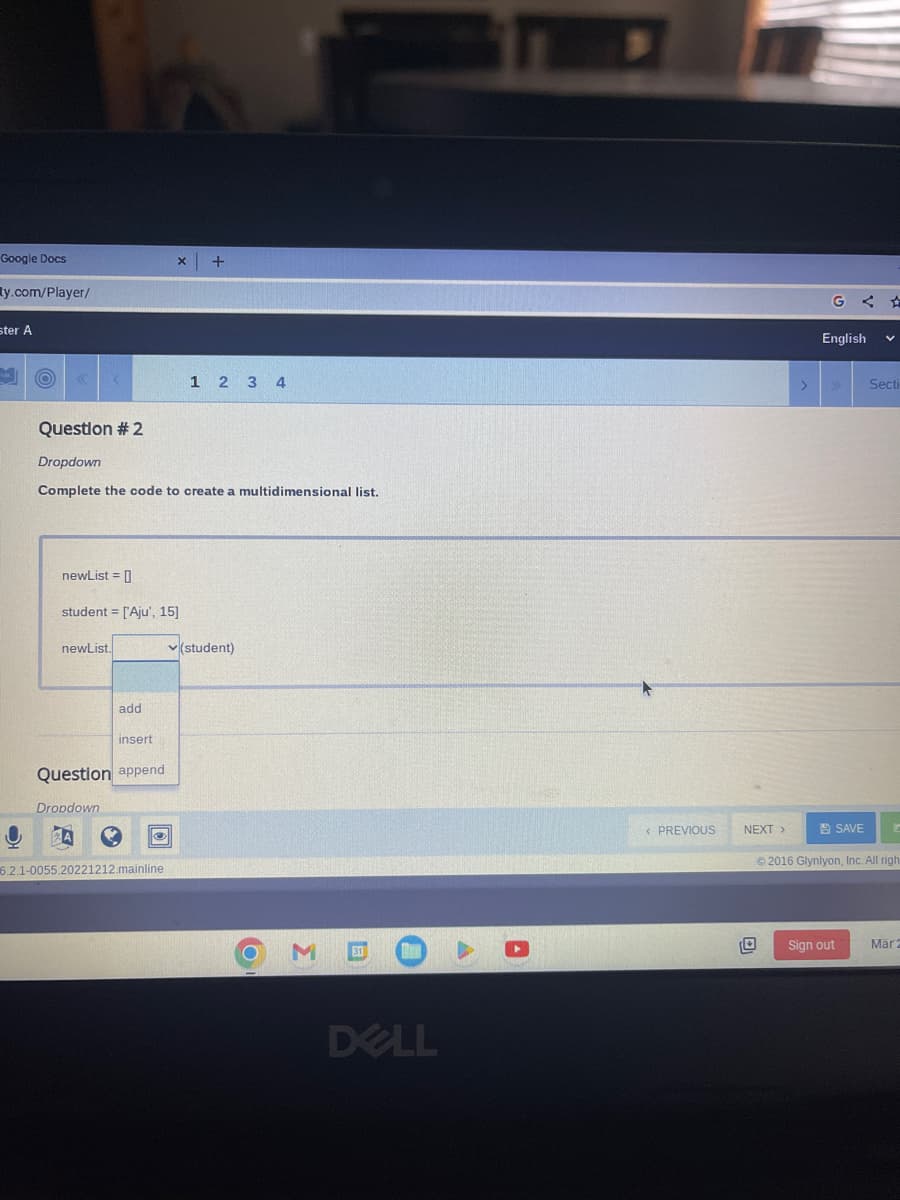 Google Docs
ty.com/player/
ster A
O
O
K
Question # 2
Dropdown
Complete the code to create a multidimensional list.
newList = []
student = ['Aju', 15]
newList.
Dropdown
add
insert
Question append
x +
6.2.1-0055.20221212.mainline
1 2 3 4
✓(student)
M
31
DELL
< PREVIOUS
NEXT >
GA
English V
SAVE
Secti
Sign out
C
© 2016 Glynlyon, Inc. All righ
Mar 2