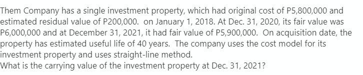 Them Company has a single investment property, which had original cost of P5,800,000 and
estimated residual value of P200,000. on January 1, 2018. At Dec. 31, 2020, its fair value was
P6,000,000 and at December 31, 2021, it had fair value of P5,900,000. On acquisition date, the
property has estimated useful life of 40 years. The company uses the cost model for its
investment property and uses straight-line method.
What is the carrying value of the investment property at Dec. 31, 2021?