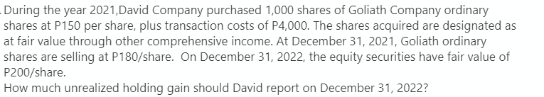 During the year 2021, David Company purchased 1,000 shares of Goliath Company ordinary
shares at P150 per share, plus transaction costs of P4,000. The shares acquired are designated as
at fair value through other comprehensive income. At December 31, 2021, Goliath ordinary
shares are selling at P180/share. On December 31, 2022, the equity securities have fair value of
P200/share.
How much unrealized holding gain should David report on December 31, 2022?