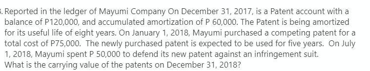 3. Reported in the ledger of Mayumi Company On December 31, 2017, is a Patent account with a
balance of P120,000, and accumulated amortization of P 60,000. The Patent is being amortized
for its useful life of eight years. On January 1, 2018, Mayumi purchased a competing patent for a
total cost of P75,000. The newly purchased patent is expected to be used for five years. On July
1, 2018, Mayumi spent P 50,000 to defend its new patent against an infringement suit.
What is the carrying value of the patents on December 31, 2018?