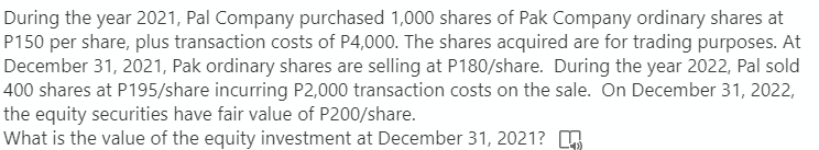 During the year 2021, Pal Company purchased 1,000 shares of Pak Company ordinary shares at
P150 per share, plus transaction costs of P4,000. The shares acquired are for trading purposes. At
December 31, 2021, Pak ordinary shares are selling at P180/share. During the year 2022, Pal sold
400 shares at P195/share incurring P2,000 transaction costs on the sale. On December 31, 2022,
the equity securities have fair value of P200/share.
What is the value of the equity investment at December 31, 2021?