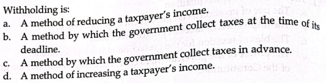 Withholding is:
b. A method by which the government collect taxes at the time of its
a. A method of reducing a taxpayer's income.
deadline.
c. A method by which the government collect taxes in advance.
d. A method of increasing a taxpayer's income.