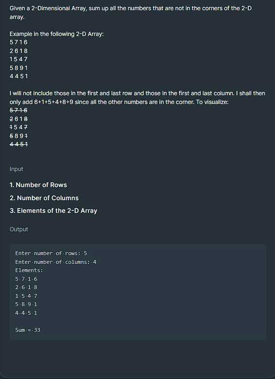 Given a 2-Dimensional Array, sum up all the numbers that are not in the corners of the 2-D
array.
Example in the following 2-D Array:
5716
2618
1547
5891
4451
I will not include those in the first and last row and those in the first and last column. I shall then
only add 6+1+5+4+8+9 since all the other numbers are in the comer. To visualize:
5716
2618
4547
5894
4451
Input
1. Number of Rows
2. Number of Columns
3. Elements of the 2-D Array
Output
Enter number of rows: 5
Enter number of columns: 4
Elements:
5716
2.618
1547
5891
4.4 5 1
Sum = 33
