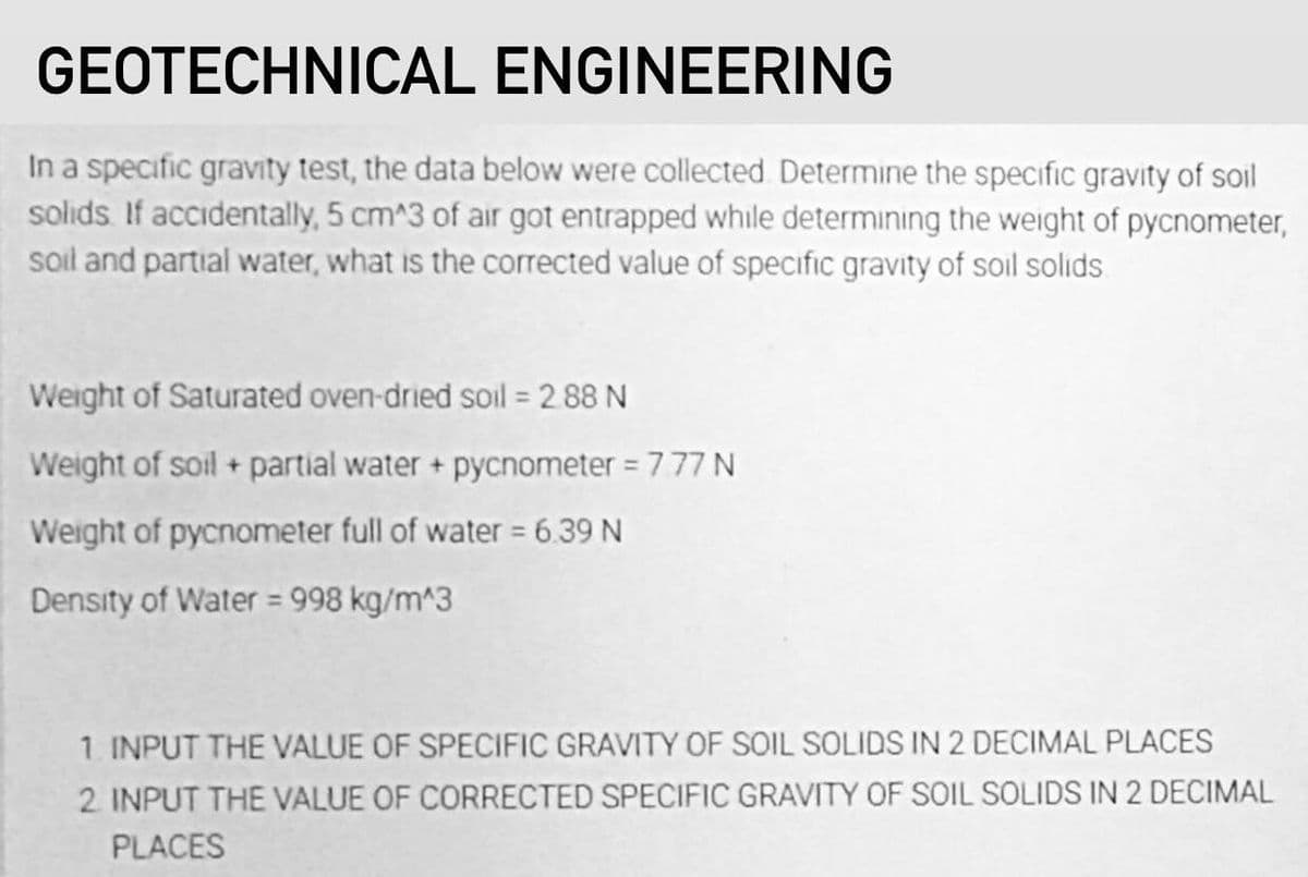 GEOTECHNICAL ENGINEERING
In a specific gravity test, the data below were collected Determine the specific gravity of soil
solids. If accidentally, 5 cm^3 of air got entrapped while determining the weight of pycnometer,
soil and partial water, what is the corrected value of specific gravity of soil solids
Weight of Saturated oven-dried soil = 2 88 N
Weight of soil + partial water + pycnometer = 777 N
Weight of pycnometer full of water = 6.39 N
Density of Water = 998 kg/m^3
1. INPUT THE VALUE OF SPECIFIC GRAVITY OF SOIL SOLIDS IN 2 DECIMAL PLACES
2 INPUT THE VALUE OF CORRECTED SPECIFIC GRAVITY OF SOIL SOLIDS IN 2 DECIMAL
PLACES
