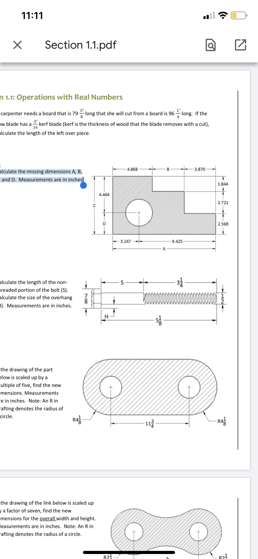 11:11
Section 1.1.pdf
n 1.1: Operations with Real Numbers
carpenter needs a board that is 79 2 long that she will cut from a board is 96
long. If the
4
aw blade has a kerf blade (kerf is the thickness of wood that the blade removes with a cut),
16
alculate the length of the left over piece.
4.868
3.870
alculate the missing dimensions A, B,
and D. Measurements are in inches
1.844
4.464
2.721
2.569
3.247
9.425
A
alculate the length of the non-
areaded portion of the bolt (S).
alculate the size of the overhang
1). Measurements are in inches.
H.
the drawing of the part
elow is scaled up by a
ultiple of five, find the new
mensions. Measurements
e in inches. Note: An R in
rafting denotes the radius of
circle.
Rag
- 113
- Rag
the drawing of the link below is scaled up
y a factor of seven, find the new
mensions for the overall width and height.
leasurements are in inches. Note: An R in
rafting denotes the radius of a circle.
R2
R2!
