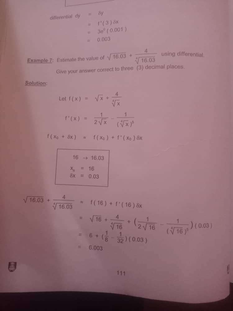 differential dy
= f'(3) 8x
3e" (0.001)
0.003
4.
using differential.
Example 7: Estimate the value of y 16.03 +
16.03
Give your answer correct to three (3) decimal places.
Solution:
Let f(x)
4.
Vx +
1.
f'(x) =
2Vx
f( Xo + 8x )
f(Xo ) + f'(Xo ) 8x
16 > 16.03
X, = 16
8x = 0.03
4.
V 16.03 +
f( 16) + f'(16 ) 8x
V16.03
V 16 +
V 16
4.
+
2-
16 )
(8- 32) (0.03)
%D
6 +
6.003
111
