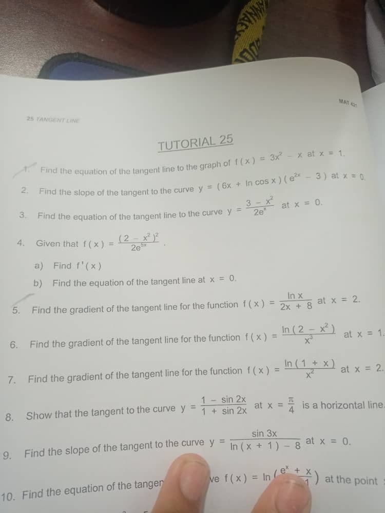 MAT
25 TANGENT LINE
TUTORIAL 25
x at x = 1.
2.
nd the slope of the tangent to the curve y = ( 6x + in cos x) (e - 3) at x = 0
3 - x?
2e
3.
at x = 0.
Find the equation of the tangent line to the curve y =
(2- x)
2e
4.
Given that f (x) =
a) Find f'(x)
b) Find the equation of the tangent line at x = 0.
In x
2x + 8
5.
Find the gradient of the tangent line for the function f (x) =
at x = 2.
In (2 - x² )
6.
Find the gradient of the tangent line for the function f(x) =
at x = 1.
In (1 + x)
7.
Find the gradient of the tangent line for the function f (x) =
at x = 2.
1- sin 2x
1 + sin 2x
at x = is a horizontal line.
!!
8.
Show that the tangent to the curve y =
sin 3x
Find the slope of the tangent to the curve y
In (x + 1) - 8 at x = 0.
9.
ve f(x) = In ) at the point
10. Find the equation of the tangen
