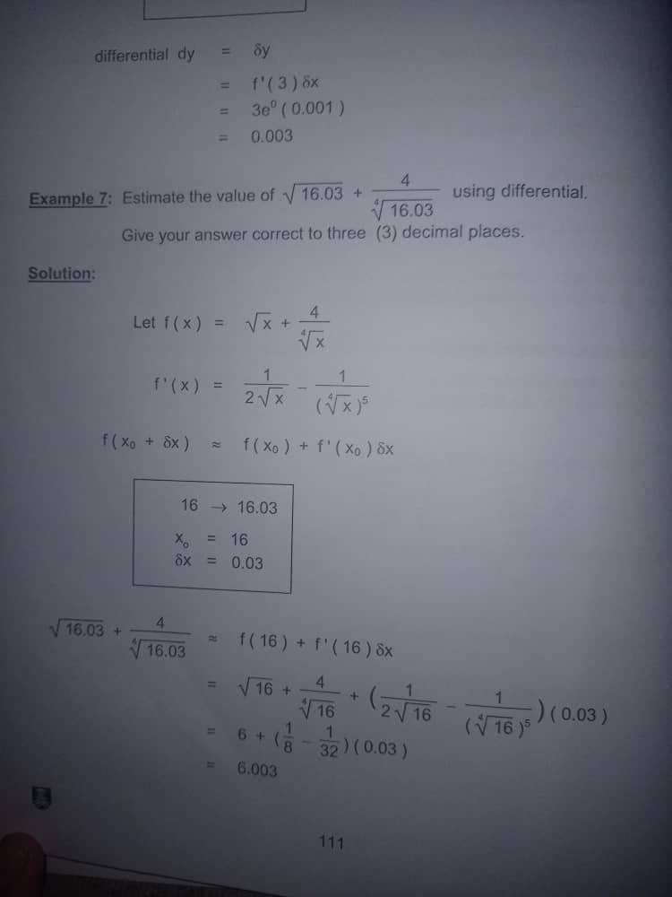 differential dy
f'(3) 6x
3e ( 0.001)
%3D
0.003
4
Example 7: Estimate the value of 16.03 +
using differential.
V 16.03
Give your answer correct to three (3) decimal places.
Solution:
Let f(x) =
4.
Vx +
r(x) = 2x
(x)
f( Xo + 8x)
f( Xe ) + f'(Xo ) 8x
16 > 16.03
= 16
ôx
= 0.03
16.03 +
4.
f(16) + f'( 16) 8x
21
16.03
4.
V 16 +
V 16
32)(0.03)
(V16 j5 / (0.03)
6 +
1.
6.003
111
