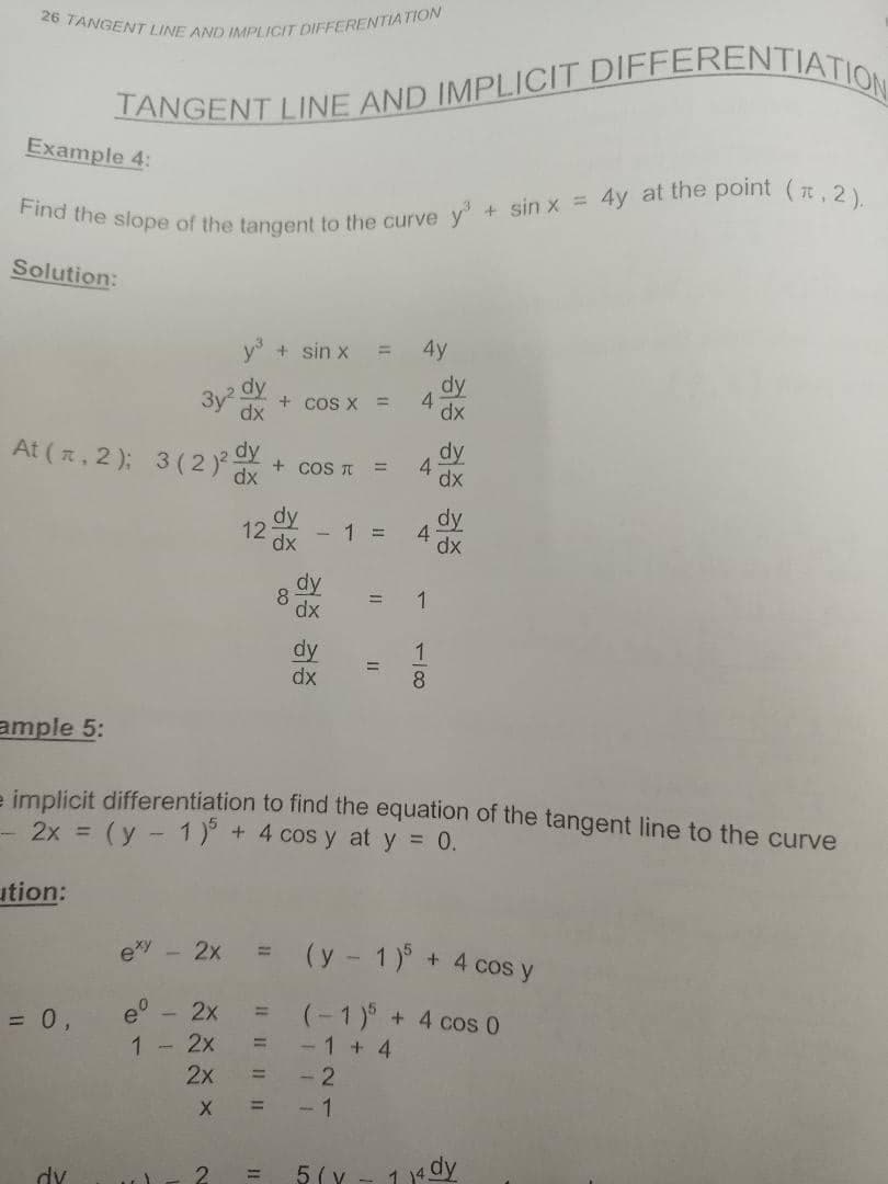 Find the slope of the tangent to the curve y+ sin x = 4y at the point (t, 2).
26 TANGENT LINE AND IMPLICIT DIFFERENTIATION
TANGENT LINE AND IMPLICIT DIFFERENTIATIO
Example 4:
Solution:
+ sin x
4y
%3D
dy
dy
3y2
dx
+ cos x =
At (, 2 ); 3 (2 )
dy
+ COS T
dx
dy
4
dx
%3D
dy
dx
dy
4.
dx
12
- 1 =
1
dx
dy
dx
%3D
ample 5:
- implicit differentiation to find the equation of the tangent line to the curve
- 2x = (y - 1)° + 4 cos y at y = 0.
ution:
exy - 2x
(y - 1)° + 4 cos y
e° - 2x
(-1)° + 4 cos 0
- 1 + 4
- 2
= 0,
%3D
1
- 2x
2x
!!
%3D
- 1
2.
5 ( v
1a dy
dv
1/8
