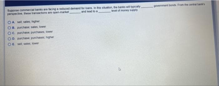 Suppose commercial banks are facing a reduced demand
perspective, these transactions are open-market,
A. sell, sales, higher
OB. purchase; sales, lower
OC. purchase, purchases, lower
D. purchase, purchases, higher i
OE. sell, sales, lower
for loans. In this situation, the banks will typically.
and lead to a
level of money supply
government bonds. From the central bank's