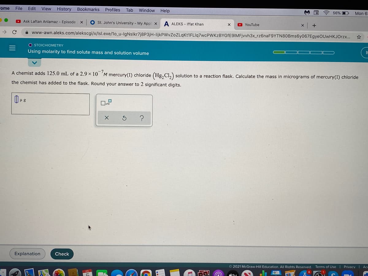 ome
File
Edit
View History Bookmarks
Profiles
Tab
Window Help
56% O
Mon 6
O Ask Laftan Anlamaz - Episode x
O St. John's University - My Appl x
A ALEKS - Iffat Khan
O YouTube
+
->
A www-awn.aleks.com/alekscgi/x/lsl.exe/1o_u-lgNslkr7j8P3jH-lijkPWvZoZLqkt1FLIq7wcPWKzBYGfE9IMFjvvh3x_rz6naF9YTN80Bms6y067EgyeOUwHKJOrzx.
O STOICHIOMETRY
Using molarity to find solute mass and solution volume
It
A chemist adds 125.0 mL of a 2.9 x 10 'M mercury(I) chloride (Hg, Cl,) solution to a reaction flask. Calculate the mass in micrograms of mercury(I) chloride
the chemist has added to the flask. Round your answer to 2 significant digits.
με
Explanation
Check
© 2021 McGraw-Hill Education. All Riahts Reserved. Terms of Use | Privacy I Ace
II
