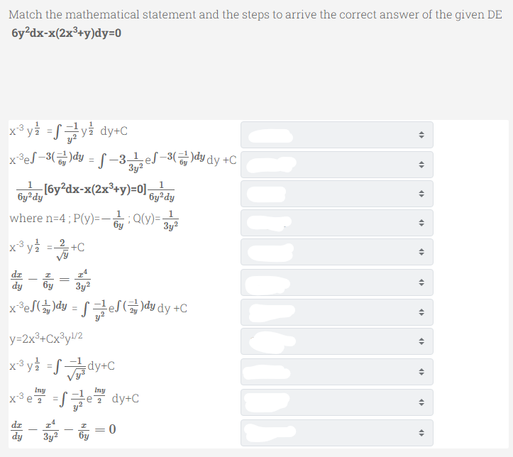 Match the mathematical statement and the steps to arrive the correct answer of the given DE
6y²dx-x(2x³+y)dy=0
x®y를 =/금y을 dy+C
x®e/-3(금)dy = -31e/-3(급)dy dy +C
3y?
1
Ge (6y?dx-x(2x³+y)=0];
by?dy
6y²dy
1.
where n=4; P(y)=-Q(y)=-
3y?
x3 y =-2 +C
%3D
dz
dy
бу
3y?
x °e/(놈)dy = J 금e/(글)dydy +C
y=2x³+Cx®y!/2
x3 yà =Sdy+C
Iny
Iny
x°e =Se dy+C
dz
|
dy
3y2
6y
