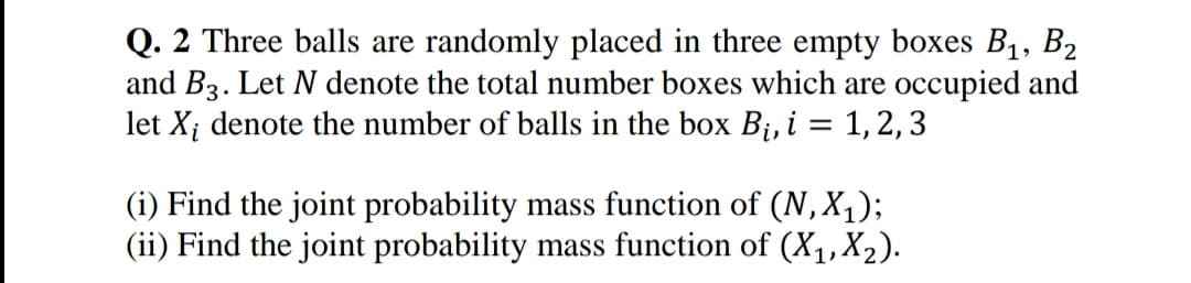 Q. 2 Three balls are randomly placed in three empty boxes B1, B2
and B3. Let N denote the total number boxes which are occupied and
let X; denote the number of balls in the box Bị, i = 1, 2, 3
(i) Find the joint probability mass function of (N,X1);
(ii) Find the joint probability mass function of (X1,X2).
