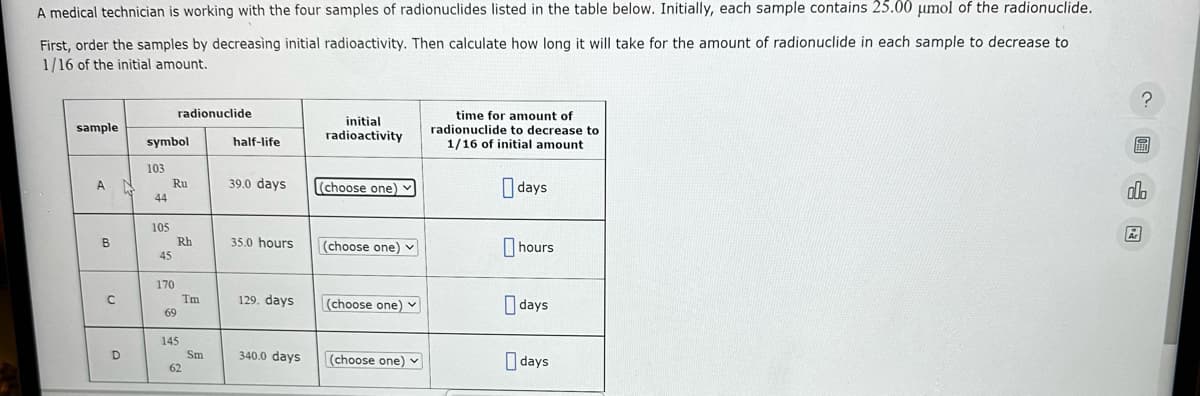 A medical technician is working with the four samples of radionuclides listed in the table below. Initially, each sample contains 25.00 μmol of the radionuclide.
First, order the samples by decreasing initial radioactivity. Then calculate how long it will take for the amount of radionuclide in each sample to decrease to
1/16 of the initial amount.
sample
A
B
C
D
symbol
103
44
105
45
radionuclide
Ru
170
Rh
69
145
62
Tm
Sm
half-life
39.0 days
35.0 hours
129. days
340.0 days
initial
radioactivity
(choose one) v
(choose one)
(choose one)
(choose one) ✓
time for amount of
radionuclide to decrease to
1/16 of initial amount
days
hours
days
days
?圖山圆
Ar