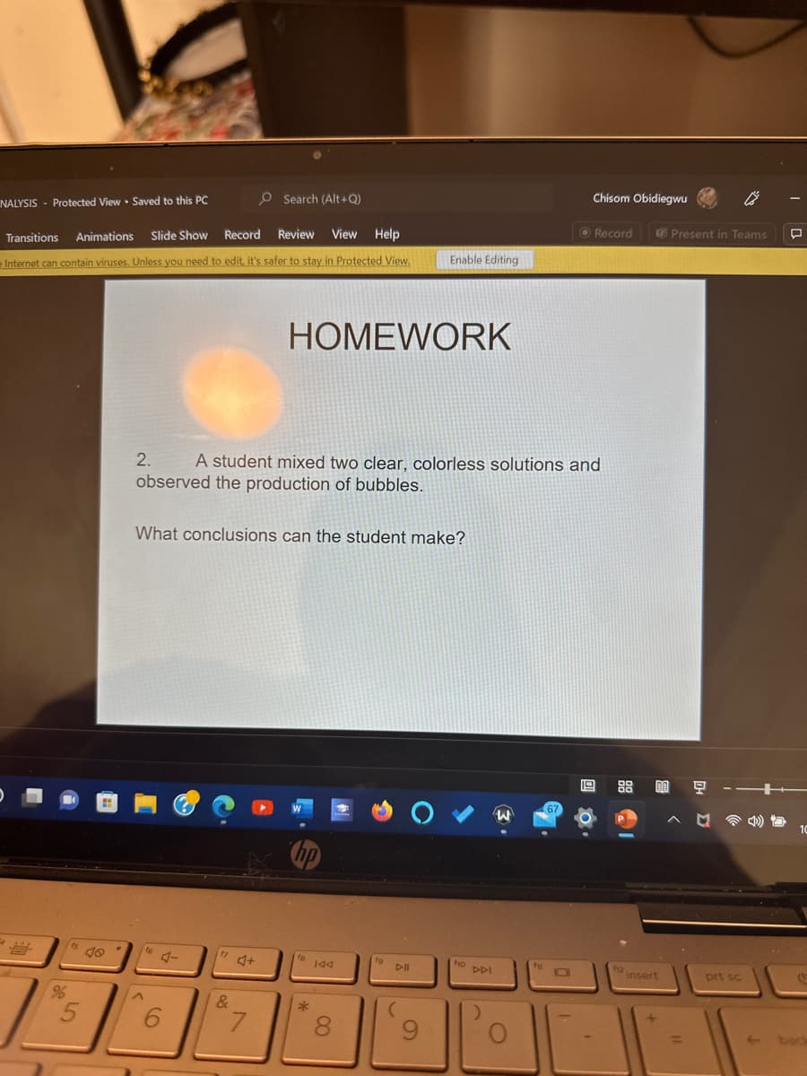 Search (Alt+Q)
Transitions
Animations Slide Show
Record Review View Help
e Internet can contain viruses. Unless you need to edit, it's safer to stay in Protected View.
NALYSIS Protected View Saved to this PC
B
15
%
5
10
2.
^
A student mixed two clear, colorless solutions and
observed the production of bubbles.
What conclusions can the student make?
16 4-
6
17
&
4
HOMEWORK
7
hp
fa
*
144
8
fg
Enable Editing
DII
(
9
fio DDI
)
W
O
fi
Chisom Obidiegwu
67
Record
19 88 00 모
M
112 in
Present in Teams
insert
prt sc
1
10
back