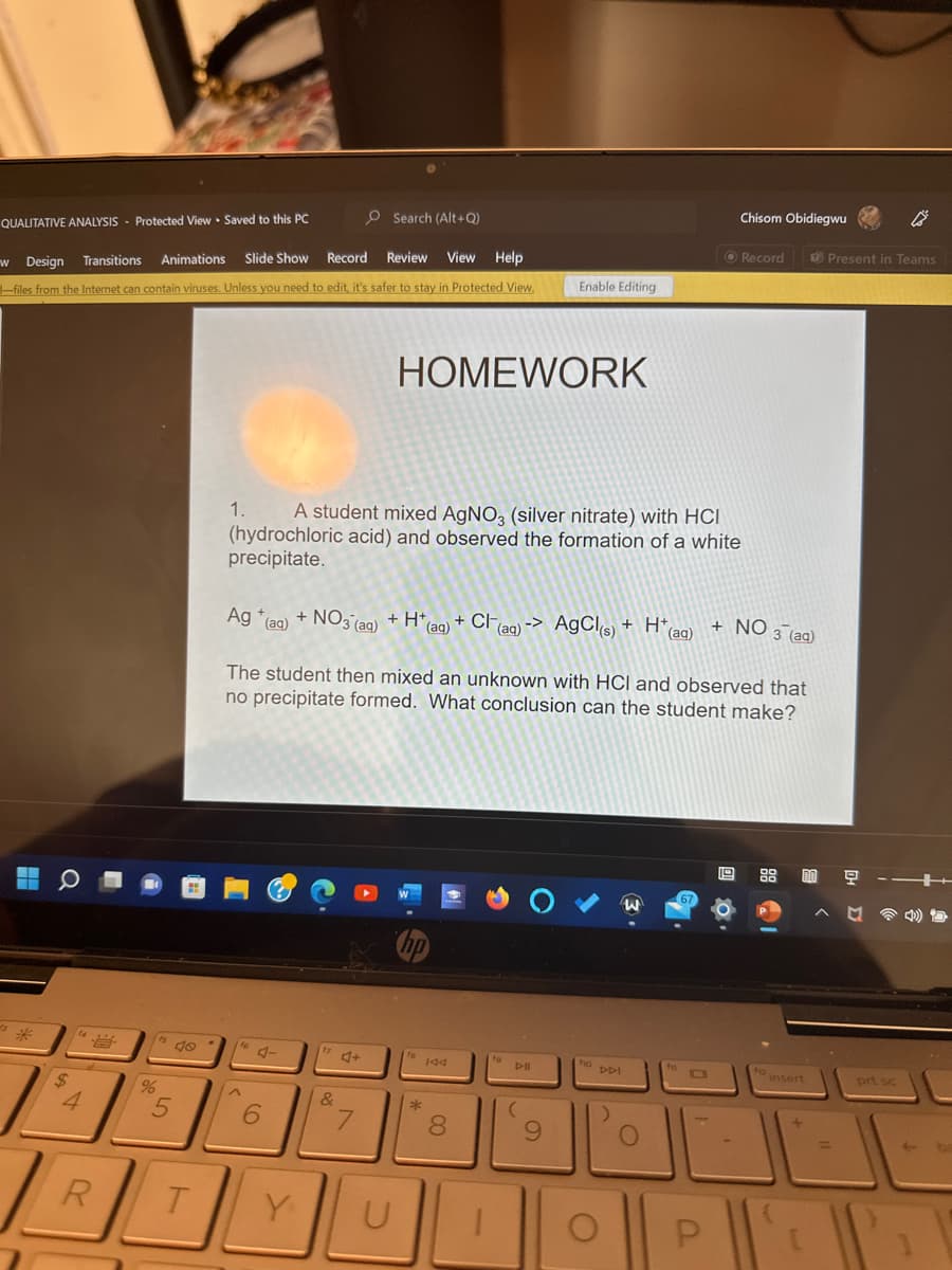 O Search (Alt+Q)
Animations Slide Show Record Review View Help
w Design Transitions
-files from the Internet can contain viruses. Unless you need to edit, it's safer to stay in Protected View.
QUALITATIVE ANALYSIS Protected View Saved to this PC
■
$
4
R
%
15
5
T
1.
A student mixed AgNO3 (silver nitrate) with HCI
(hydrochloric acid) and observed the formation of a white
precipitate.
Ag (aq) + NO3(aq) + H+ (aq) + Cl(aq) -> AgCl(s) + H+
(aq)
16
^
J-
6
The student then mixed an unknown with HCI and observed that
no precipitate formed. What conclusion can the student make?
Y
&
4+
HOMEWORK
7
U
hp
to 144
*
Enable Editing
8
D-II
(
9
f10
DDI
)
W
O
67
Chisom Obidiegwu
O
P
Record
+ NO 3 (aq)
12
DO
insert
+
Present in Teams
^
1
prt sc