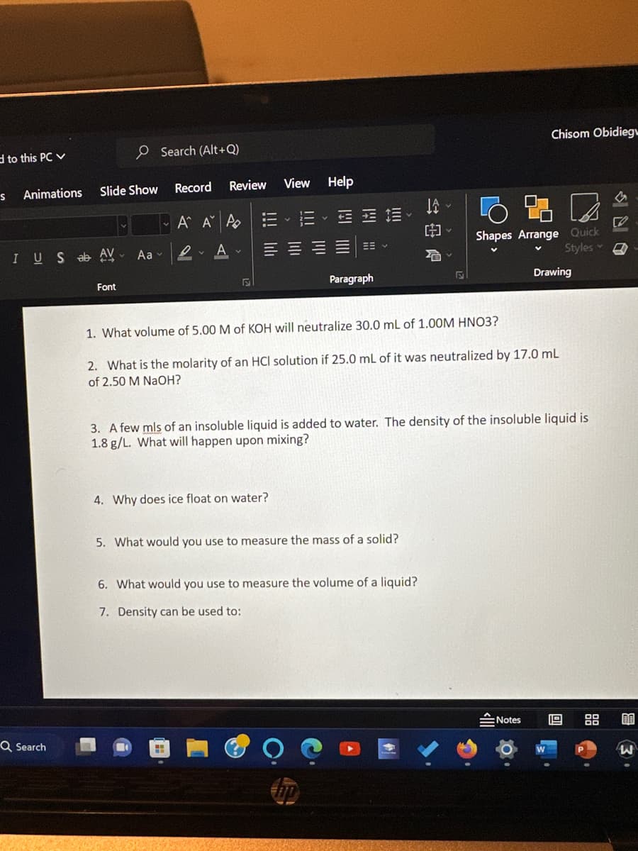 d to this PC ✓
S
Animations
IUS ab AV Aa
Q Search
Record
Slide Show
Search (Alt+Q)
Font
Review View Help
A A A
DA
Paragraph
4. Why does ice float on water?
JA
[~
5. What would you use to measure the mass of a solid?
F
6. What would you use to measure the volume of a liquid?
7. Density can be used to:
1. What volume of 5.00 M of KOH will neutralize 30.0 mL of 1.00M HNO3?
2. What is the molarity of an HCl solution if 25.0 mL of it was neutralized by 17.0 mL
of 2.50 M NaOH?
Chisom Obidieg
Shapes Arrange Quick
V
Styles
3. A few mls of an insoluble liquid is added to water. The density of the insoluble liquid is
1.8 g/L. What will happen upon mixing?
Drawing
Notes
19
M
50
AA
W