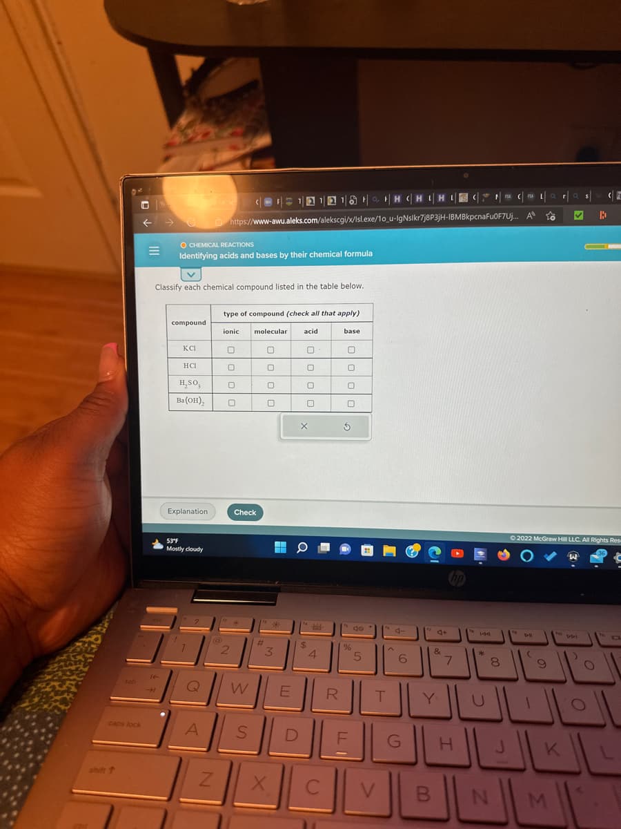 caps lock
shift t
←
=
14-
→ https://www-awu.aleks.com/alekscgi/x/Isl.exe/10_u-IgNslkr7j8P3jH-IBMBkpcnaFu0F7Uj...
O CHEMICAL REACTIONS
Identifying acids and bases by their chemical formula
V
Classify each chemical compound listed in the table below.
compound
KCI
HCI
H₂SO,
Ba(OH)₂
Explanation
53°F
Mostly cloudy
Q
A
Z
(11 12 18 H CH IHI | Car | a s
FSA
A
to
B
type of compound (check all that apply)
ionic
0
0
0
0
2
molecular
Check
S
#
0
0
0
246
*
3
W E
X
acid
D
0
0
0
0
X
O
fa
$
Jelch
4
C
Y
R
base
0
0
S
%
do
5
F
H
A
T
V
6
G
4+
B
&
Y
7
144
H
*
8
N
to
Ⓒ2022 McGraw Hill LLC. All Rights Res
W
DH
9
ho
K
M
DDI
الالالال
TE
F
fo
a