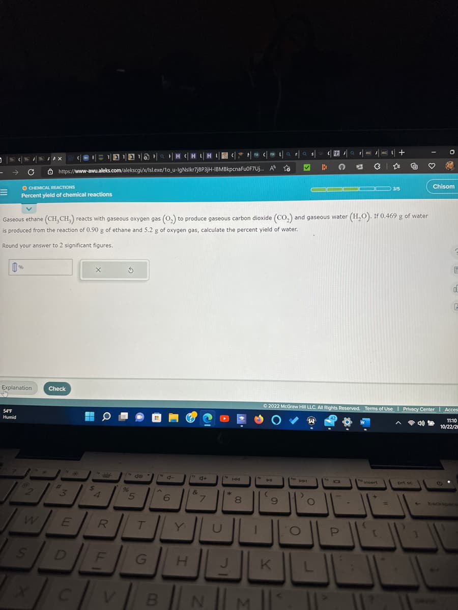 -
=
T
C
54°F
Humid
%
Explanation
O CHEMICAL REACTIONS
Percent yield of chemical reactions
2
W
|HC|HL|
(@F11218HCHIHUSI
https://www-awu.aleks.com/alekscgi/x/Isl.exe/10_u-IgNslkr7j8P3jH-IBMBkpcnaFu0F7Uj...
FAX
S
Check
بهر
3
*
E
$
X
Gaseous ethane (CH₂CH3) reacts with gaseous oxygen gas (O₂) to produce gaseous carbon dioxide (CO₂) and gaseous water (H₂O). If 0.469 g of water
is produced from the reaction of 0.90 g of ethane and 5.2 g of oxygen gas, calculate the percent yield of water.
Round your answer to 2 significant figures.
4
0
d
R
DE
C
Ś
96
%
5
T
6
G H
"4+
&
7
B N
U
144
*
00
C | 141 | a
A
8
1
D-II
(
9
r
K
M ||
a
✓
DDI
O
s
)
B
Ⓒ2022 McGraw Hill LLC. All Rights Reserved. Terms of Use |
|
O
F
▬▬▬▬▬▬
fo
1
11²
a
P
MC
-
MC
insert
C
+
3/5
=
prt sc
}
♡
4
Privacy Center
Privacy Center | Acces
1
0
Chisom
Seve
E
d
11:10
10/22/20