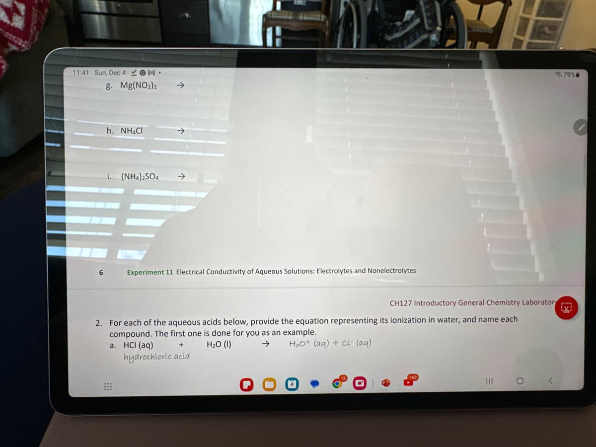 11:41 Sun, Dec 4 M.
g. Mg(NO₂)2
6
h. NH4Cl
i. (NH4)2SO4
→>
Experiment 11 Electrical Conductivity of Aqueous Solutions: Electrolytes and Nonelectrolytes
2. For each of the aqueous acids below, provide the equation representing
compound. The first one is done for you as an example.
a. HCI (aq)
H₂O (1)
H30+ (aq) + Cl- (aq)
hydrochloric acid
CH127 Introductory General Chemistry Laboratory
its ionization in water, and name each
|||
C
<
79%
X