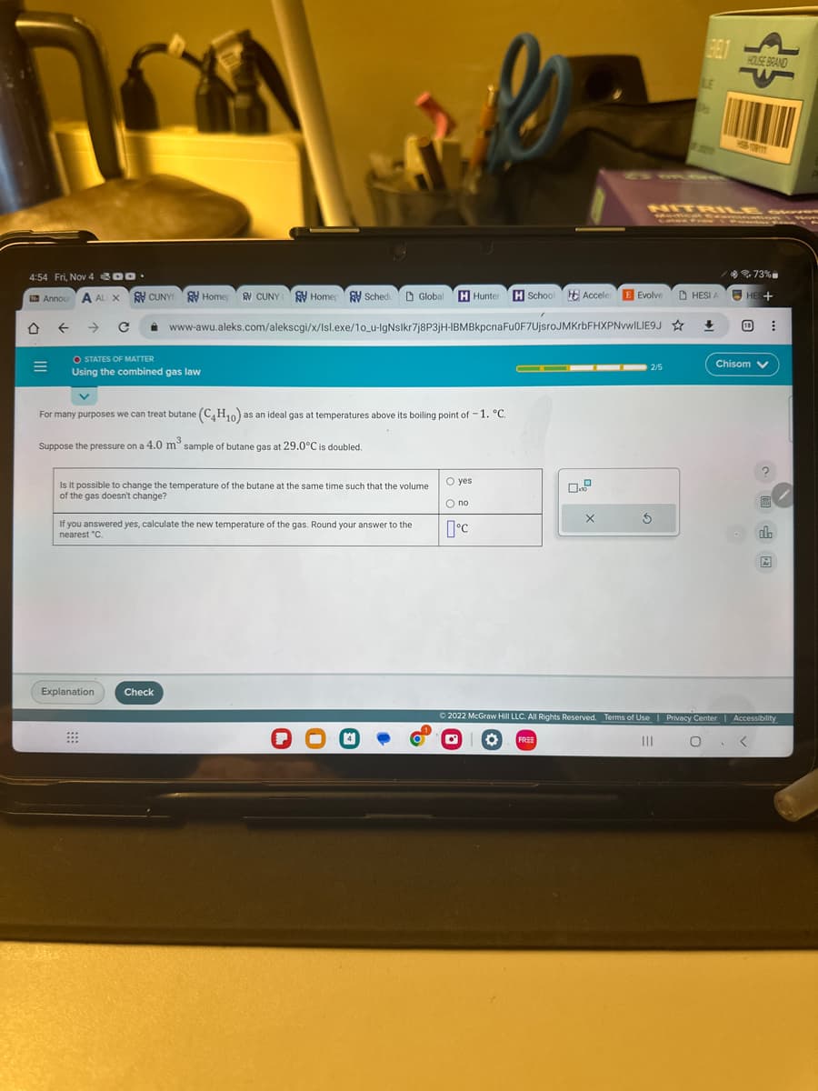 4:54 Fri, Nov 4.
Annou A ALIX CUNY Homep
=
O STATES OF MATTER
Using the combined gas law
V
CUNY Home Schedu
For many purposes we can treat butane (C4H10) as an ideal gas at temperatures above its boiling point of -1. °C.
Suppose the pressure on a 4.0 m³ sample of butane gas at 29.0°C is doubled.
Explanation
www-awu.aleks.com/alekscgi/x/Isl.exe/10_u-IgNslkr7j8P3jH-IBMBkpcna Fu0F7UjsroJMKrbFHXPNvWILIE9J☆
Is it possible to change the temperature of the butane at the same time such that the volume
of the gas doesn't change?
If you answered yes, calculate the new temperature of the gas. Round your answer to the
nearest °C.
Check
Global H Hunter H School Acceler E Evolve
O yes
O no
°C
▬▬▬▬▬ 2/5
X
BEL1
S
LE
2009
NITRILE
HESI A
<>
+
HOUSE BRAND
HSB-109
73%
HES+
Chisom V
⠀
ola
Ar
Ⓒ2022 McGraw Hill LLC. All Rights Reserved. Terms of Use | Privacy Center | Accessibility
O FREE
□
|||
O
<