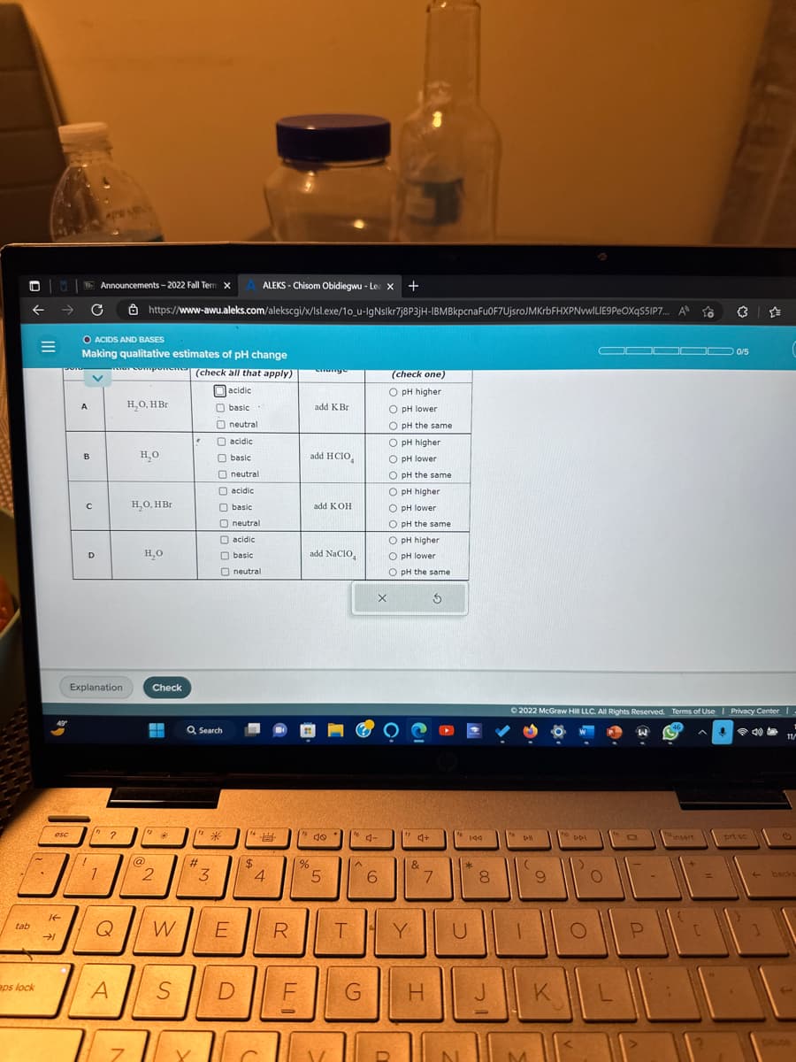 tab
|||
aps lock
esc
IF
→
A
C
O ACIDS AND BASES
Making qualitative estimates of pH change
for compone (check all that apply)
acidic
basic
neutral
acidic
basic
neutral
acidic
basic
B
с
Announcements-2022 Fall Term X
D
AL
Explanation
/n
?
ALEKS - Chisom Obidiegwu - Le X +
https://www-awu.aleks.com/alekscgi/x/Isl.exe/10_u-IgNslkr7j8P3jH-IBMBkpcna Fu0F7UjsroJMKrbFHXPNvwILIE9 PEOXqS5IP7.... A To
A
7
H₂O, HBr
H₂O
H₂O, HBr
H₂O
@
Check
H
2
Q W
S
* (13*
000000000
Q Search
#
3
O acidic
basic
neutral
neutral
E
D
$
4
R
%
LLI
enunge
add K Br
add HCIO
add KOH
add NaClO
40
5
T
A
F G
X
4-
6
(check one)
O pH higher
O pH lower
O pH the same
O pH higher
O pH lower
O pH the same
OOO OOO
O pH higher
O pH lower
O pH the same
O pH higher
O pH lower
O pH the same
D
Y
4+
&
3
7
H
U
N
144
*
8
21
DI
Ⓒ2022 McGraw Hill LLC. All Rights Reserved. Terms of Use | Privacy Center I
1
11/
(
9
M
to
.
1 O
K
DDI
OD 0/5
O
JL
O
P
insert
A Y
3
[
=
prt sc
40
←
1
backs
DAUDA