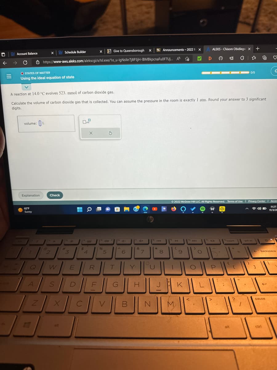 ←
=
Account Balance
C
O STATES OF MATTER
Using the ideal equation of state
volume: L
Explanation
62°F
Sunny
^?
7
Q
A
x Schedule Builder
A reaction at 14.0 °C evolves 523. mmol of carbon dioxide gas.
Calculate the volume of carbon dioxide gas that is collected. You can assume the pressure in the room is exactly 1 atm. Round your answer to 3 significant
digits.
Z
https://www-awu.aleks.com/alekscgi/x/lsl.exe/10_u-IgNslkr7j8P3jH-IBMBkpcnaFuOF7Uj...
Check
2
W
S
X
alt
#
3
*
E
D
14
$
C
X
O
-boleh-
4
X Give to Queensborough X
R
F
%
3
do
5
to 4-
T
A
6
G
4+
B
&
27
hp
H
Announcements-2022 F XA ALEKS-Chisom Obidiegw X
A
B ( 67
144
N
*
8
D-II
(
ـــالــــال الـالتـال
M
✔
to
9
Ⓒ2022 McGraw Hill LLC. All Rights Reserved. Terms of Use | Privacy Center | Acces
Ⓒ
40
11:27
11/3/20
K
D-D-I
>
O
▬▬▬▬▬▬▬▬
L
W
1-
P
S
alt
+
[.
0/5
?
"4
+
prt sc
1
♡
C
pause
backspace
