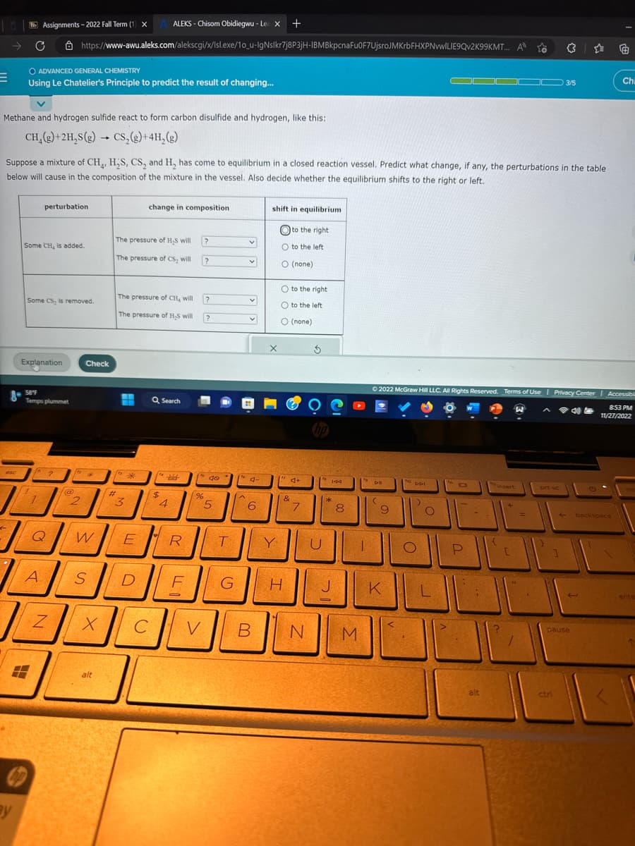 E
Bb Assignments-2022 Fall Term (1) XA ALEKS - Chisom Obidiegwu - Le X +
C
esc
O ADVANCED GENERAL CHEMISTRY
Using Le Chatelier's Principle to predict the result of changing...
Methane and hydrogen sulfide react to form carbon disulfide and hydrogen, like this:
CH₂(g) + 2H₂S(g) → CS₂(g) + 4H₂(g)
Suppose a mixture of CH₁, H₂S, CS, and H₂ has come to equilibrium in a closed reaction vessel. Predict what change, if any, the perturbations in the table
below will cause in the composition of the mixture in the vessel. Also decide whether the equilibrium shifts to the right or left.
Some CH, is added.
Some CS₂ is removed.
Explanation
perturbation
58°F
Temps plummet
!
(2
?
1
https://www-awu.aleks.com/alekscgi/x/lsl.exe/10_u-IgNslkr7j8P3jH-IBMBkpcna Fu0F7UjsroJMKrbFHXPNvwILIE9Qv2K99KMT... A
To
Q
A
I
N
@
2
Check
W
X
alt
The pressure of H₂S will
The pressure of CS, will
#
+
*
The pressure of CH₂ will
The pressure of H₂S will ?
3
S D
change in composition.
E
C
Q Search
$
4
1
R
F
?
%
>
?
?
40
5
T
G
v
V
v
4-
6
shift in equilibrium
X
Y
O to the left
to the right
O (none)
O to the right
O to the left
O (none)
&
H
d+
7
B N
$
U
24
144
J
0
8
1
M
Ⓒ2022 McGraw Hill LLC. All Rights Reserved. Terms of Use | Privacy Center
DE
(
9
K
<
no D-DI
)
O
O
a
P
-
alt
2 insert
{
W
C
prt sc
3/5
1
ctri
←backspace
pause
€
Chi
| Accessibil
8:53 PM
11/27/2022
ente