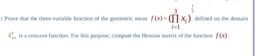 3
3
: Prove that the three-variable function of the geometric mean f(x) = (x₁) defined on the domain
i=1
is a concave function. For this purpose, compute the Hessian matrix of the function f(x).
++