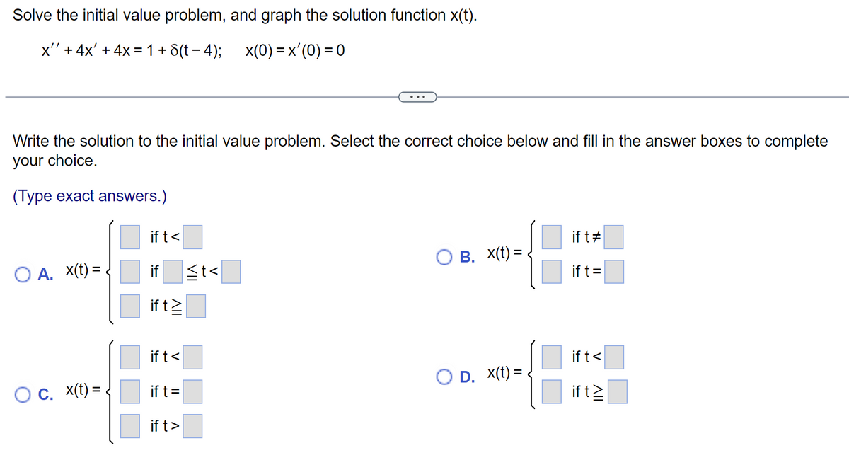 Solve the initial value problem, and graph the solution function x(t).
x'' + 4x' + 4x = 1+8(t−4); _x(0) = x'(0) = 0
Write the solution to the initial value problem. Select the correct choice below and fill in the answer boxes to complete
your choice.
(Type exact answers.)
O A. X(t) =
O c. x(t)=
ift<
if ≤t<
if t≥
if t<
if t =
if t>
OB. X(t)=
O D. X(t)=
if t#
if t =
if t<
if t≥