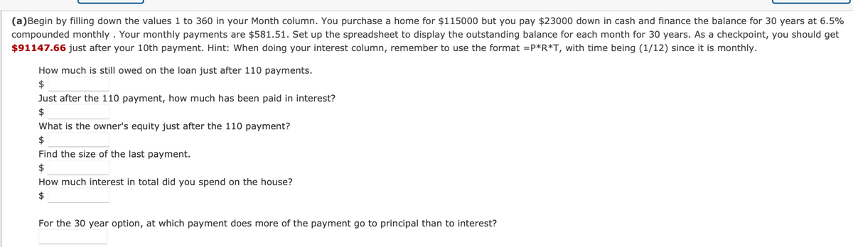 (a)Begin by filling down the values 1 to 360 in your Month column. You purchase a home for $115000 but you pay $23000 down in cash and finance the balance for 30 years at 6.5%
compounded monthly. Your monthly payments are $581.51. Set up the spreadsheet to display the outstanding balance for each month for 30 years. As a checkpoint, you should get
$91147.66 just after your 10th payment. Hint: When doing your interest column, remember to use the format=P*R*T, with time being (1/12) since it is monthly.
How much is still owed on the loan just after 110 payments.
$
Just after the 110 payment, how much has been paid in interest?
$
What is the owner's equity just after the 110 payment?
$
Find the size of the last payment.
$
How much interest in total did you spend on the house?
$
For the 30 year option, at which payment does more of the payment go to principal than to interest?