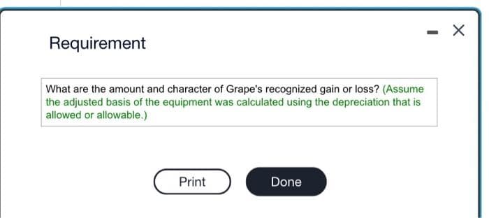 Requirement
What are the amount and character of Grape's recognized gain or loss? (Assume
the adjusted basis of the equipment was calculated using the depreciation that is
allowed or allowable.)
Print
Done
X