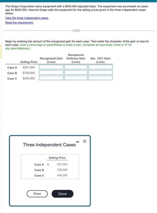 The Grape Corporation owns equipment with a $400,000 adjusted basis. The equipment was purchased six years
ago for $640,000. Assume Grape sells the equipment for the selling prices given in the three independent cases
below.
View the three independent cases.
Read the requirement.
Begin by entering the amount of the recognized gain for each case. Then enter the character of the gain or loss for
each case. (Use a minus sign or parentheses to enter a loss. Complete all input fields. Enter a "0" for
any zero-balances.)
Case A
Case B
Case C
Selling Price
$237,000
$729,000
$424,000
Recaptured
Recognized Gain Ordinary Gain Sec. 1231 Gain
(Loss)
(Loss)
(Loss)
Three Independent Cases
Selling Price
Case A S 237,000
Case B
729,000
Case C
424,000
Print
Done
X