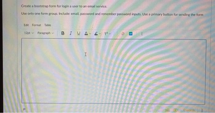 Create a bootstrap form for login a user to an email service.
Use only one form group. Include: email, password and remember password inputs. Use a primary button for sending the form
Edit Format Table
12pt Paragraph v
Р
BIUA
I
18
[hu]
0 words