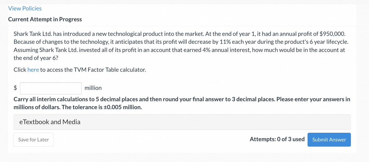 View Policies
Current Attempt in Progress
Shark Tank Ltd. has introduced a new technological product into the market. At the end of year 1, it had an annual profit of $950,000.
Because of changes to the technology, it anticipates that its profit will decrease by 11% each year during the product's 6 year lifecycle.
Assuming Shark Tank Ltd. invested all of its profit in an account that earned 4% annual interest, how much would be in the account at
the end of year 6?
Click here to access the TVM Factor Table calculator.
$
million
Carry all interim calculations to 5 decimal places and then round your final answer to 3 decimal places. Please enter your answers in
millions of dollars. The tolerance is ±0.005 million.
eTextbook and Media
Save for Later
Attempts: 0 of 3 used
Submit Answer