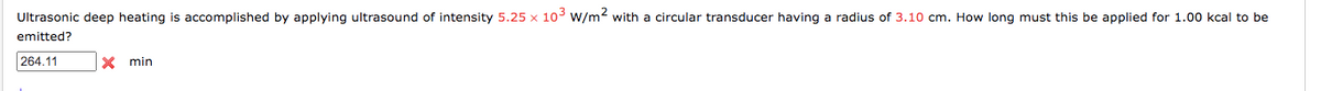 Ultrasonic deep heating is accomplished by applying ultrasound of intensity 5.25 x 10³ W/m2 with a circular transducer having a radius of 3.10 cm. How long must this be applied for 1.00 kcal to be
emitted?
264.11
X min