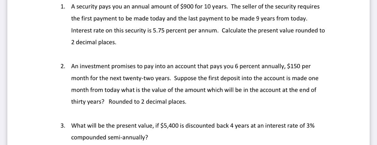 1. A security pays you an annual amount of $900 for 10 years. The seller of the security requires
the first payment to be made today and the last payment to be made 9 years from today.
Interest rate on this security is 5.75 percent per annum. Calculate the present value rounded to
2 decimal places.
2. An investment promises to pay into an account that pays you 6 percent annually, $150 per
month for the next twenty-two years. Suppose the first deposit into the account is made one
month from today what is the value of the amount which will be in the account at the end of
thirty years? Rounded to 2 decimal places.
3. What will be the present value, if $5,400 is discounted back 4 years at an interest rate of 3%
compounded semi-annually?
